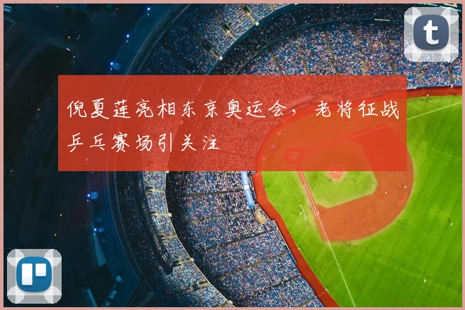 倪夏莲亮相东京奥运会，老将征战乒乓赛场引关注