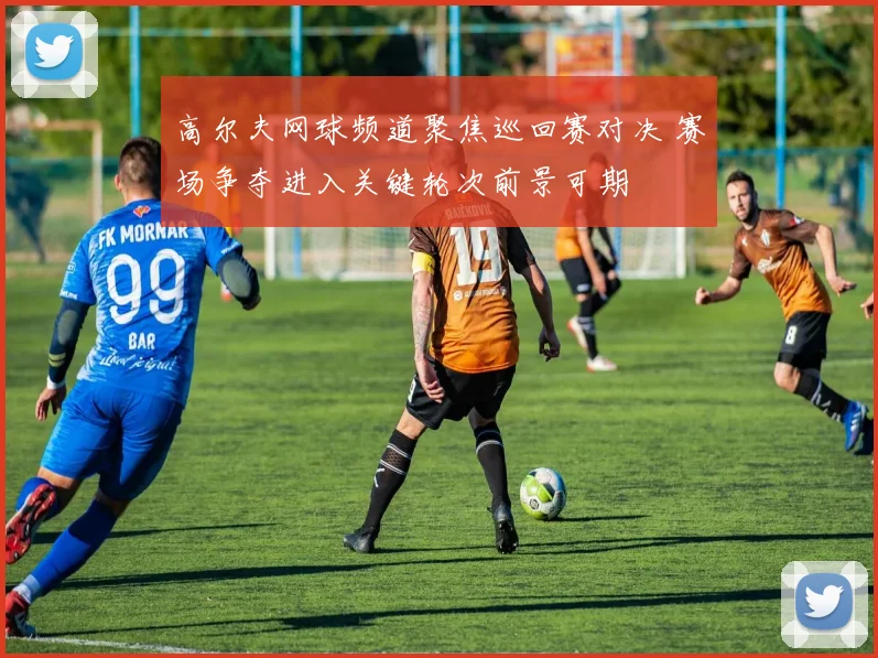 高尔夫网球频道聚焦巡回赛对决 赛场争夺进入关键轮次前景可期