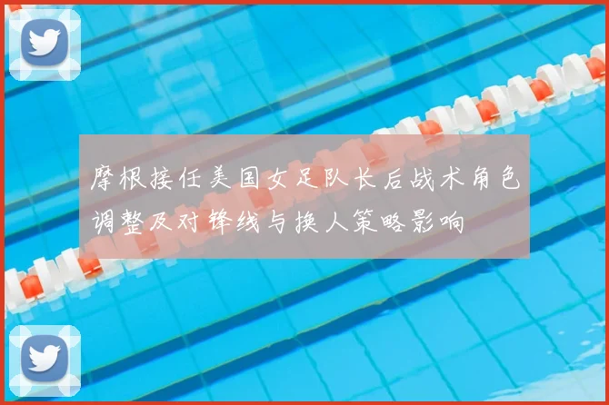 摩根接任美国女足队长后战术角色调整及对锋线与换人策略影响