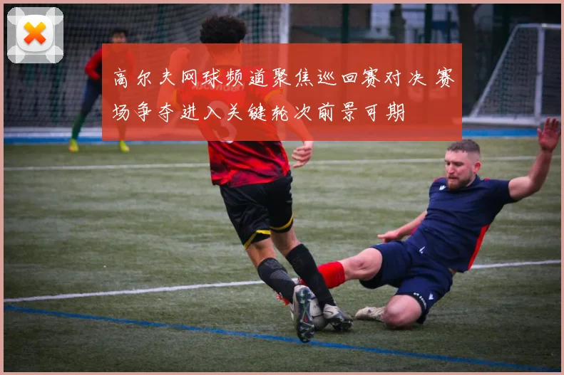 高尔夫网球频道聚焦巡回赛对决 赛场争夺进入关键轮次前景可期