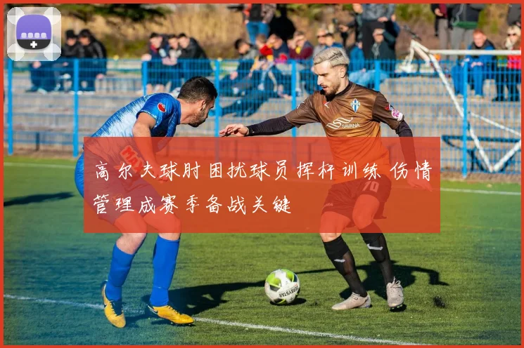 高尔夫球肘困扰球员挥杆训练 伤情管理成赛季备战关键