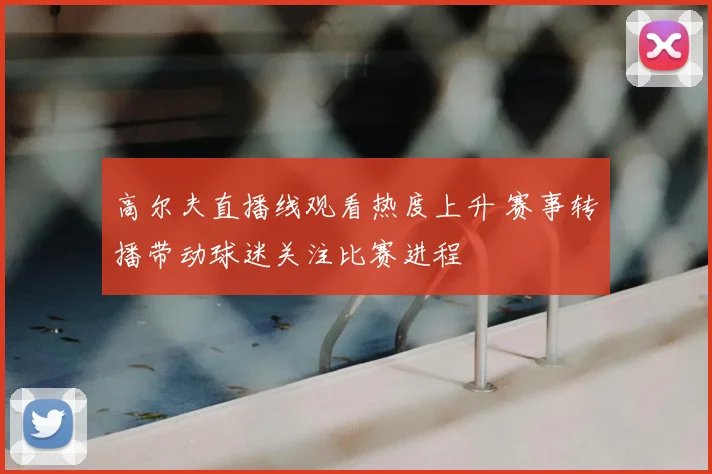 高尔夫直播线观看热度上升 赛事转播带动球迷关注比赛进程