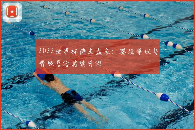 2022世界杯热点盘点：赛场争议与晋级悬念持续升温