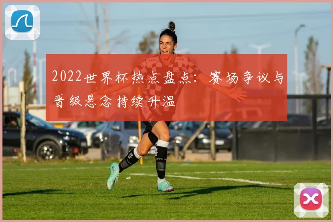 2022世界杯热点盘点:赛场争议与晋级悬念持续升温