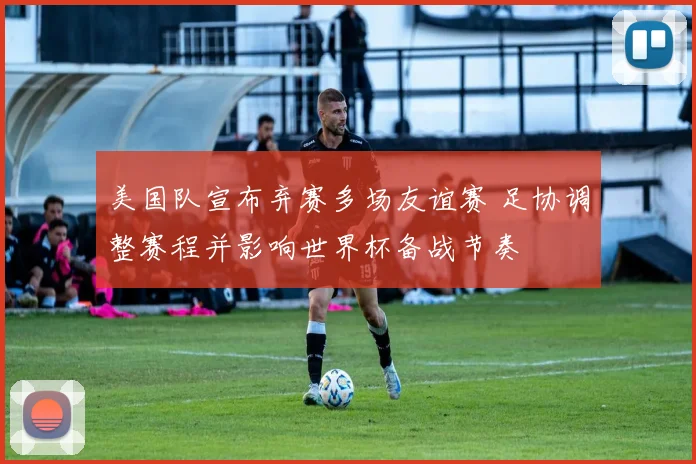 美国队宣布弃赛多场友谊赛 足协调整赛程并影响世界杯备战节奏