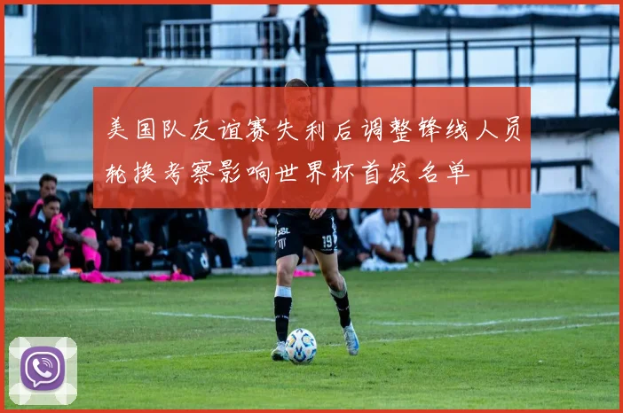 美国队友谊赛失利后调整锋线人员轮换考察影响世界杯首发名单