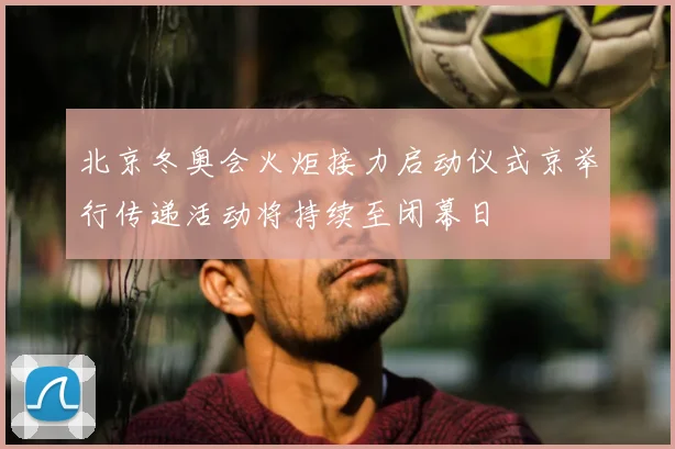 北京冬奥会火炬接力启动仪式京举行传递活动将持续至闭幕日