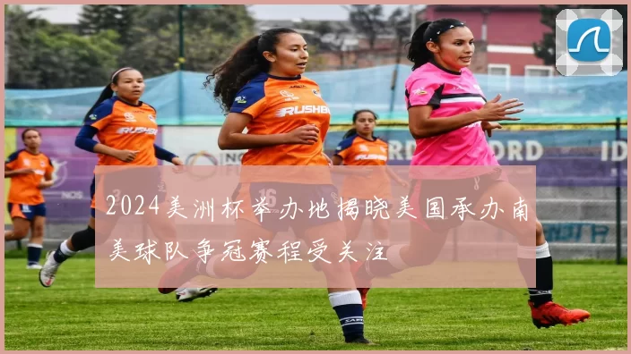 2024美洲杯举办地揭晓美国承办南美球队争冠赛程受关注