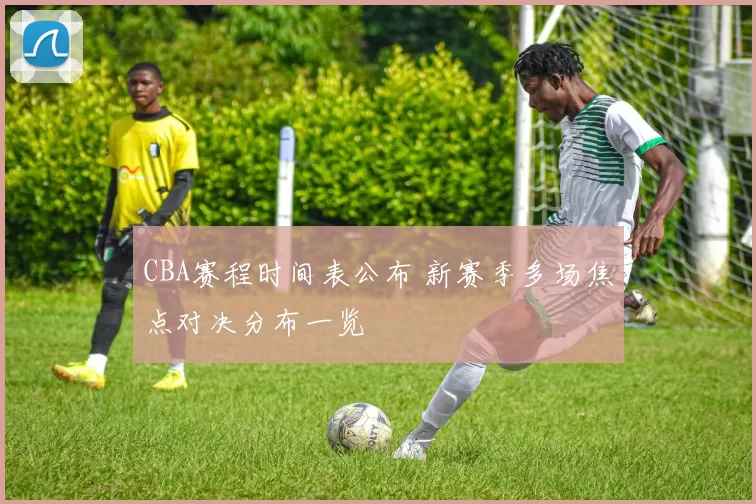 CBA赛程时间表公布 新赛季多场焦点对决分布一览