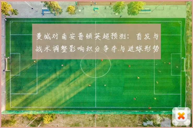 曼城对南安普顿英超预测：首发与战术调整影响积分争夺与进球形势