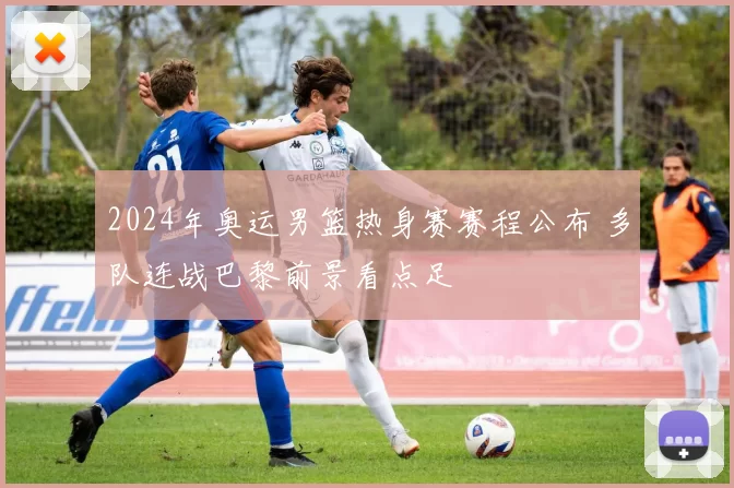 2024年奥运男篮热身赛赛程公布 多队连战巴黎前景看点足