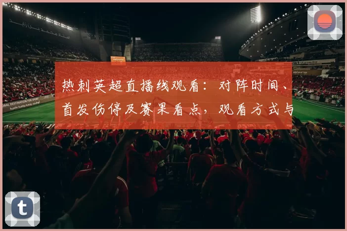 热刺英超直播线观看：对阵时间、首发伤停及赛果看点，观看方式与直播入口