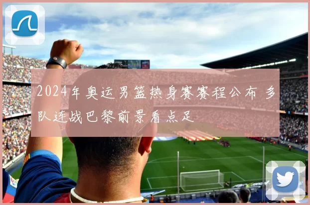 2024年奥运男篮热身赛赛程公布 多队连战巴黎前景看点足