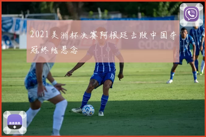 2021美洲杯决赛阿根廷击败中国夺冠终结悬念