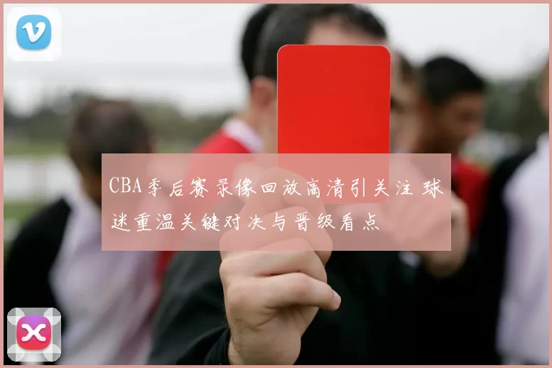CBA季后赛录像回放高清引关注 球迷重温关键对决与晋级看点