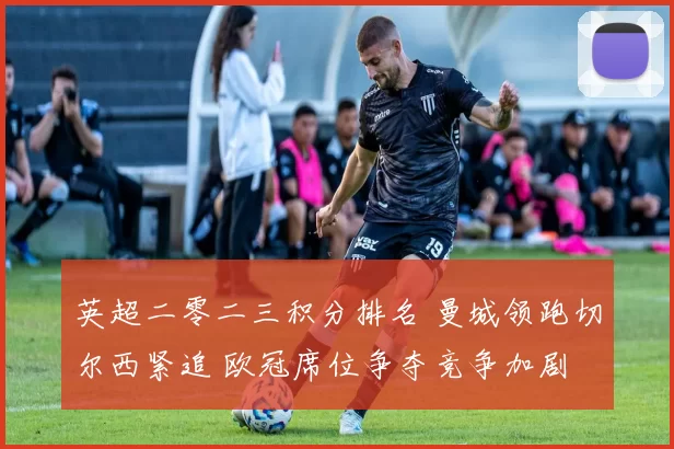 英超二零二三积分排名 曼城领跑切尔西紧追 欧冠席位争夺竞争加剧