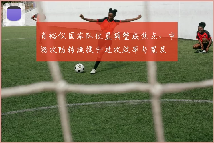 肖裕仪国家队位置调整成焦点，中场攻防转换提升进攻效率与宽度
